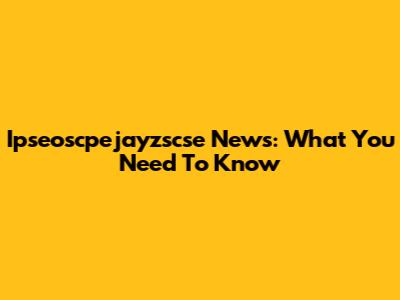 Ipseoscpejayzscse News: What You Need To Know
