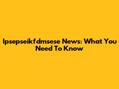 Ipsepseikfdmsese News: What You Need To Know