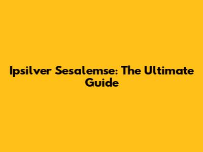 Ipsilver Sesalemse: The Ultimate Guide
