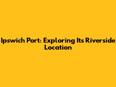 Ipswich Port: Exploring Its Riverside Location