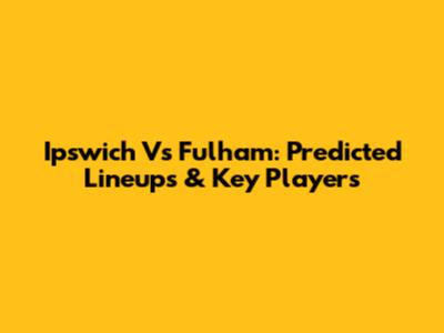 Ipswich Vs Fulham: Predicted Lineups & Key Players