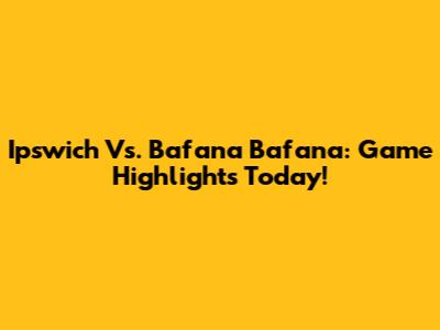 Ipswich Vs. Bafana Bafana: Game Highlights Today!