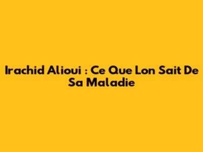 Irachid Alioui : Ce Que L'on Sait De Sa Maladie
