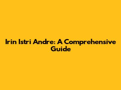 Irin Istri Andre: A Comprehensive Guide