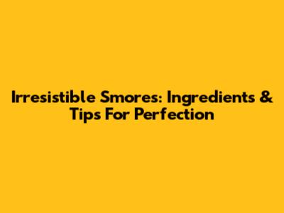 Irresistible S'mores: Ingredients & Tips For Perfection