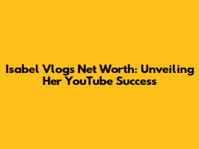 Isabel Vlogs' Net Worth: Unveiling Her YouTube Success