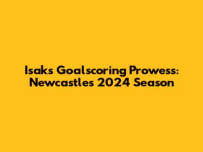 Isak's Goalscoring Prowess: Newcastle's 2024 Season
