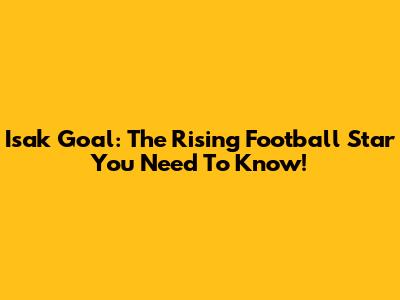 Isak Goal: The Rising Football Star You Need To Know!
