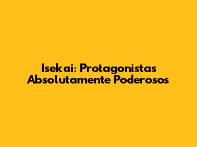 Isekai: Protagonistas Absolutamente Poderosos