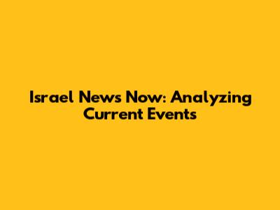 Israel News Now: Analyzing Current Events
