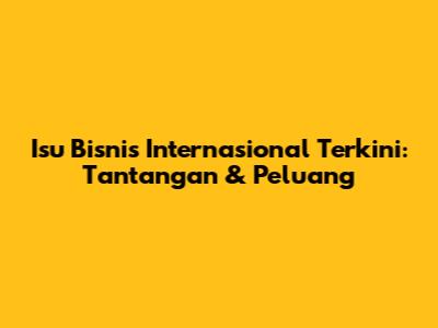 Isu Bisnis Internasional Terkini: Tantangan & Peluang