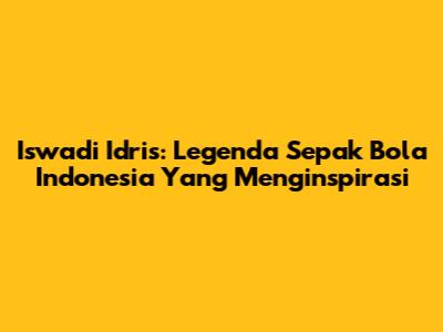 Iswadi Idris: Legenda Sepak Bola Indonesia Yang Menginspirasi