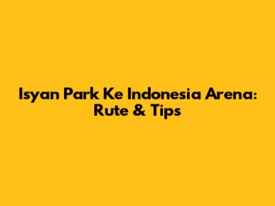 Isyan Park Ke Indonesia Arena: Rute & Tips