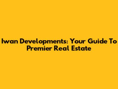 Iwan Developments: Your Guide To Premier Real Estate