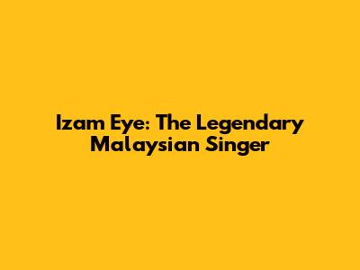 Izam Eye: The Legendary Malaysian Singer