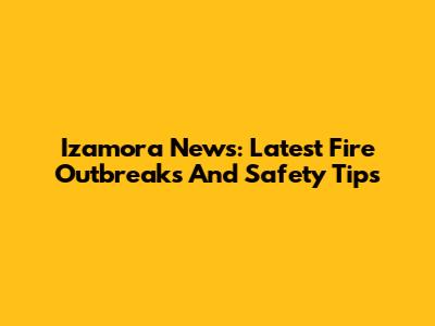 Izamora News: Latest Fire Outbreaks And Safety Tips
