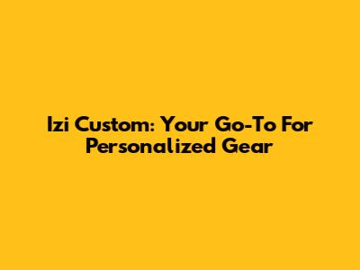 Izi Custom: Your Go-To For Personalized Gear