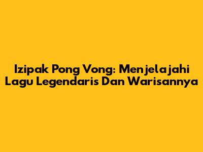 Izipak Pong Vong: Menjelajahi Lagu Legendaris Dan Warisannya