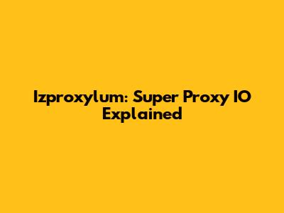 Izproxylum: Super Proxy IO Explained