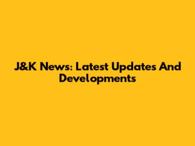 J&K News: Latest Updates And Developments