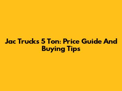 Jac Trucks 5 Ton: Price Guide And Buying Tips