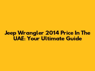 Jeep Wrangler 2014 Price In The UAE: Your Ultimate Guide