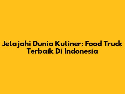 Jelajahi Dunia Kuliner: Food Truck Terbaik Di Indonesia