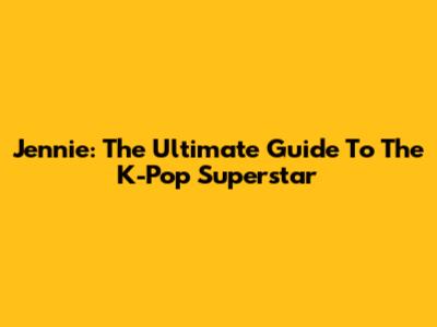 Jennie: The Ultimate Guide To The K-Pop Superstar