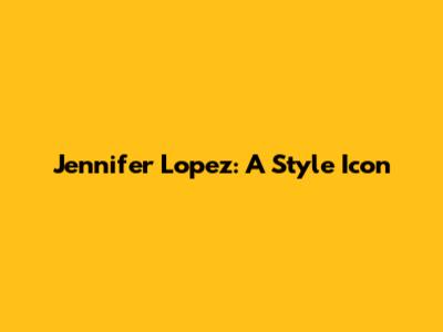 Jennifer Lopez: A Style Icon