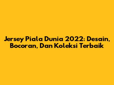 Jersey Piala Dunia 2022: Desain, Bocoran, Dan Koleksi Terbaik