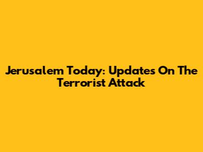 Jerusalem Today: Updates On The Terrorist Attack