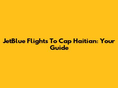 JetBlue Flights To Cap Haitian: Your Guide