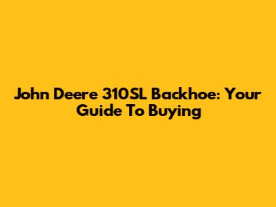 John Deere 310SL Backhoe: Your Guide To Buying