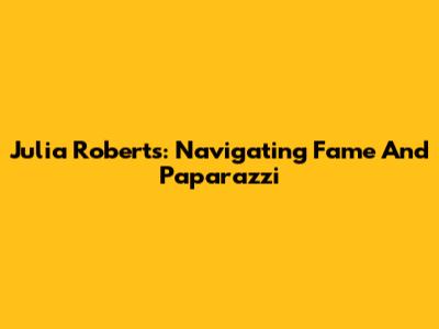 Julia Roberts: Navigating Fame And Paparazzi