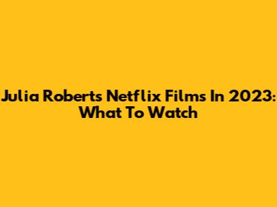 Julia Roberts Netflix Films In 2023: What To Watch