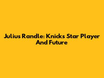 Julius Randle: Knicks' Star Player And Future
