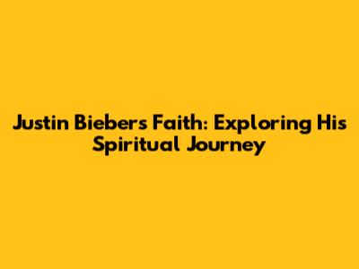 Justin Bieber's Faith: Exploring His Spiritual Journey