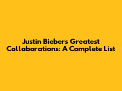 Justin Bieber's Greatest Collaborations: A Complete List