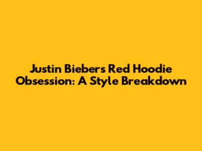 Justin Bieber's Red Hoodie Obsession: A Style Breakdown