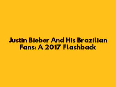 Justin Bieber And His Brazilian Fans: A 2017 Flashback