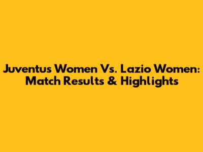 Juventus Women Vs. Lazio Women: Match Results & Highlights