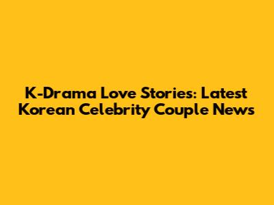 K-Drama Love Stories: Latest Korean Celebrity Couple News