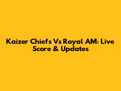 Kaizer Chiefs Vs Royal AM: Live Score & Updates