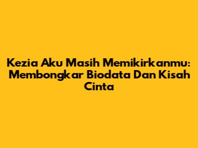 Kezia Aku Masih Memikirkanmu: Membongkar Biodata Dan Kisah Cinta