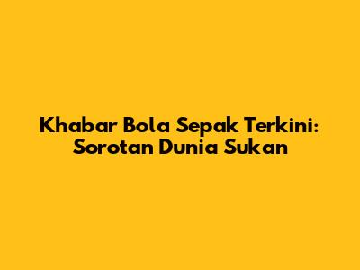 Khabar Bola Sepak Terkini: Sorotan Dunia Sukan