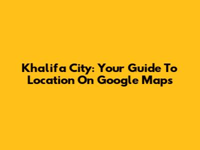 Khalifa City: Your Guide To Location On Google Maps