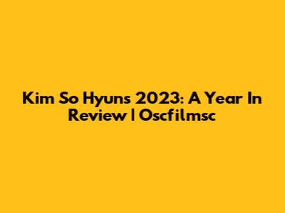 Kim So Hyun's 2023: A Year In Review | Oscfilmsc