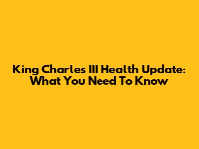 King Charles III Health Update: What You Need To Know