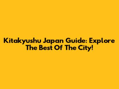 Kitakyushu Japan Guide: Explore The Best Of The City!
