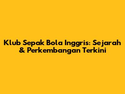 Klub Sepak Bola Inggris: Sejarah & Perkembangan Terkini